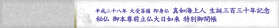 平成二十八年 大受菩薩 即身仏　真如海上人 生誕三百三十年記念　秘仏 御本尊前立仏大日如来 特別御開帳